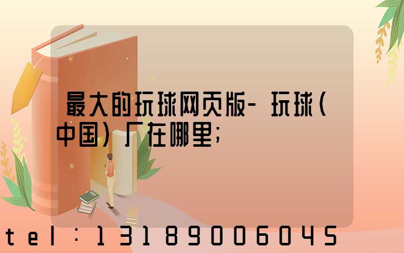 最大的玩球网页版-玩球（中国）厂在哪里