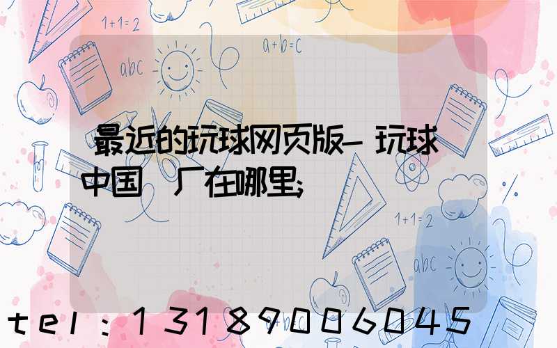 最近的玩球网页版-玩球（中国）厂在哪里