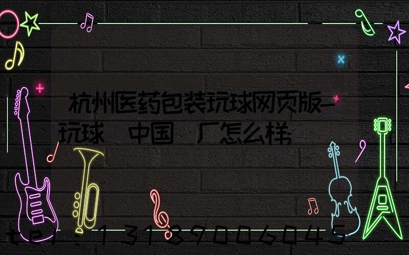 杭州医药包装玩球网页版-玩球（中国）厂怎么样