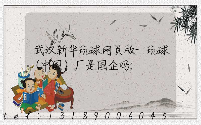 武汉新华玩球网页版-玩球（中国）厂是国企吗