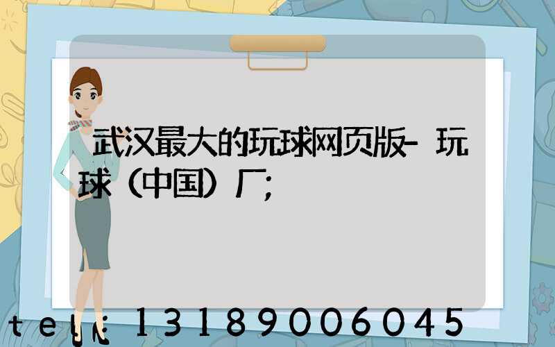 武汉最大的玩球网页版-玩球（中国）厂