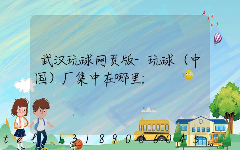 武汉玩球网页版-玩球（中国）厂集中在哪里