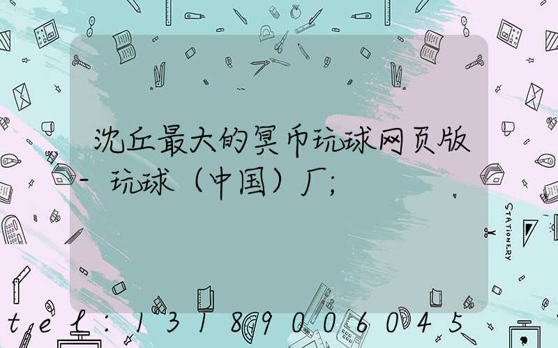 沈丘最大的冥币玩球网页版-玩球（中国）厂