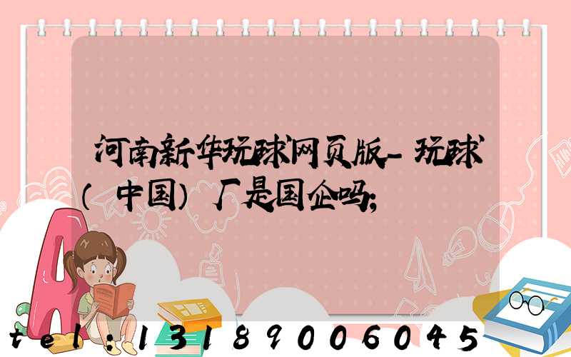 河南新华玩球网页版-玩球（中国）厂是国企吗