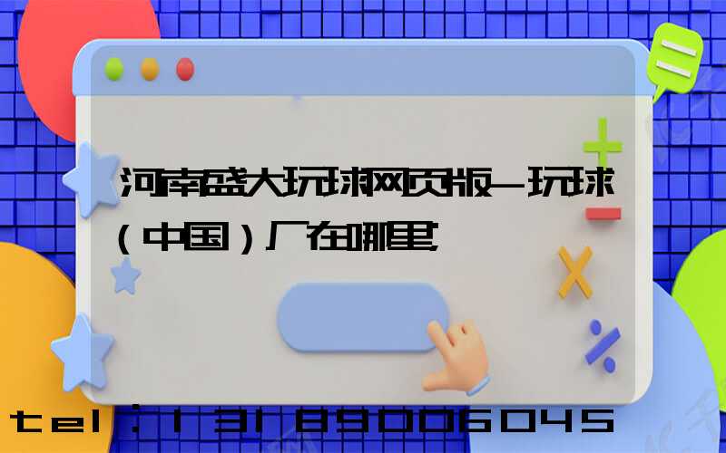 河南盛大玩球网页版-玩球（中国）厂在哪里