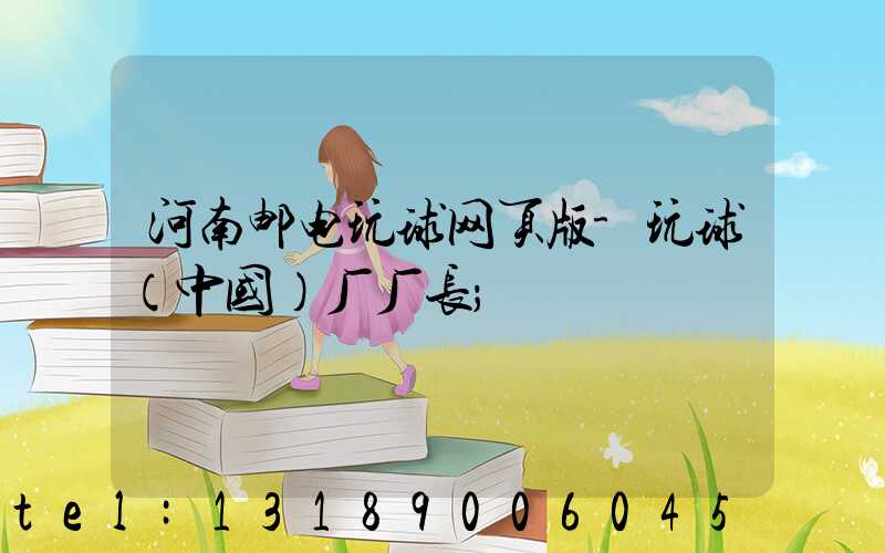 河南邮电玩球网页版-玩球（中国）厂厂长