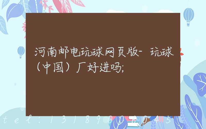 河南邮电玩球网页版-玩球（中国）厂好进吗