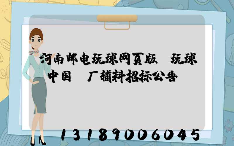 河南邮电玩球网页版-玩球（中国）厂辅料招标公告