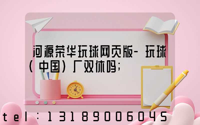 河源荣华玩球网页版-玩球（中国）厂双休吗