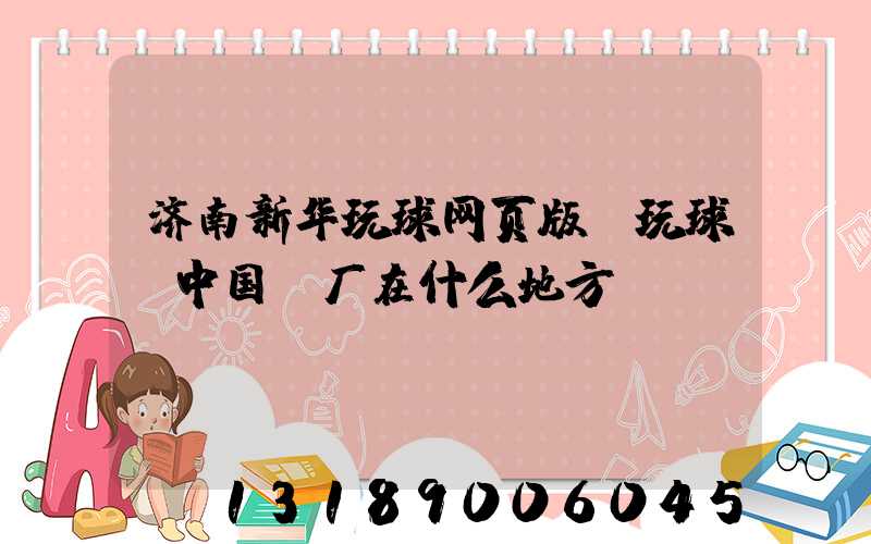济南新华玩球网页版-玩球（中国）厂在什么地方