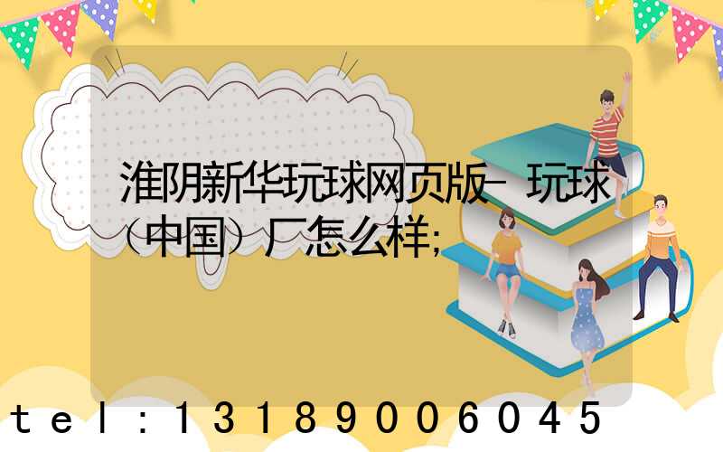 淮阴新华玩球网页版-玩球（中国）厂怎么样