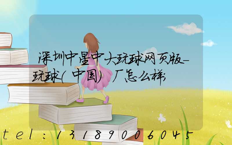 深圳中星中大玩球网页版-玩球（中国）厂怎么样