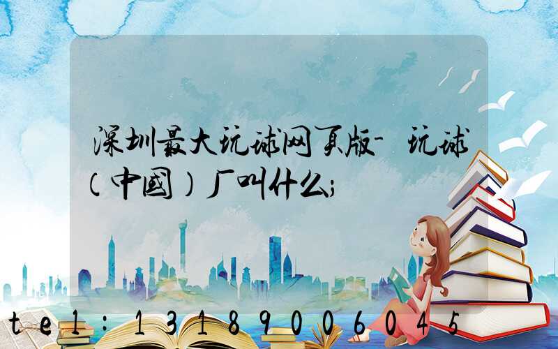 深圳最大玩球网页版-玩球（中国）厂叫什么