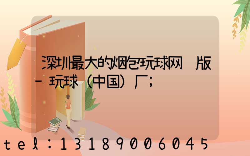 深圳最大的烟包玩球网页版-玩球（中国）厂