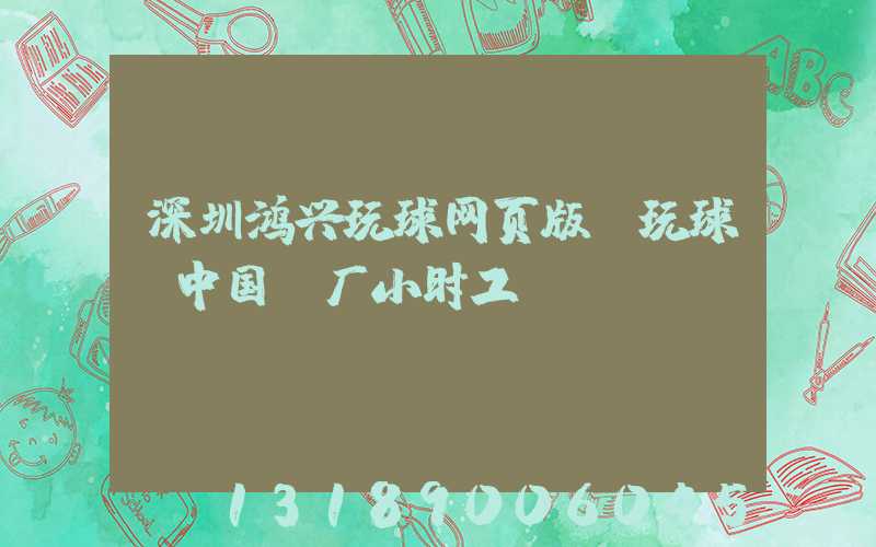 深圳鸿兴玩球网页版-玩球（中国）厂小时工