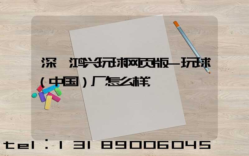 深圳鸿兴玩球网页版-玩球（中国）厂怎么样