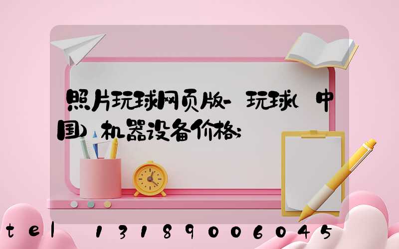 照片玩球网页版-玩球（中国）机器设备价格