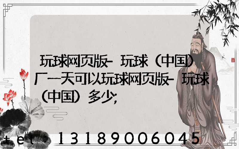 玩球网页版-玩球（中国）厂一天可以玩球网页版-玩球（中国）多少