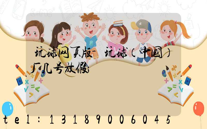 玩球网页版-玩球（中国）厂几号放假