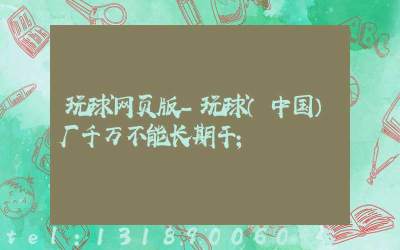 玩球网页版-玩球（中国）厂千万不能长期干
