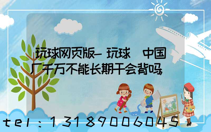 玩球网页版-玩球（中国）厂千万不能长期干会背吗