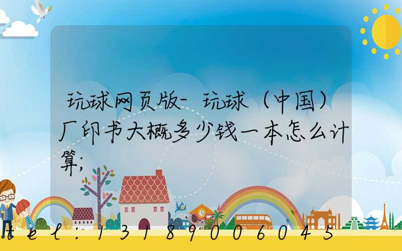 玩球网页版-玩球（中国）厂印书大概多少钱一本怎么计算
