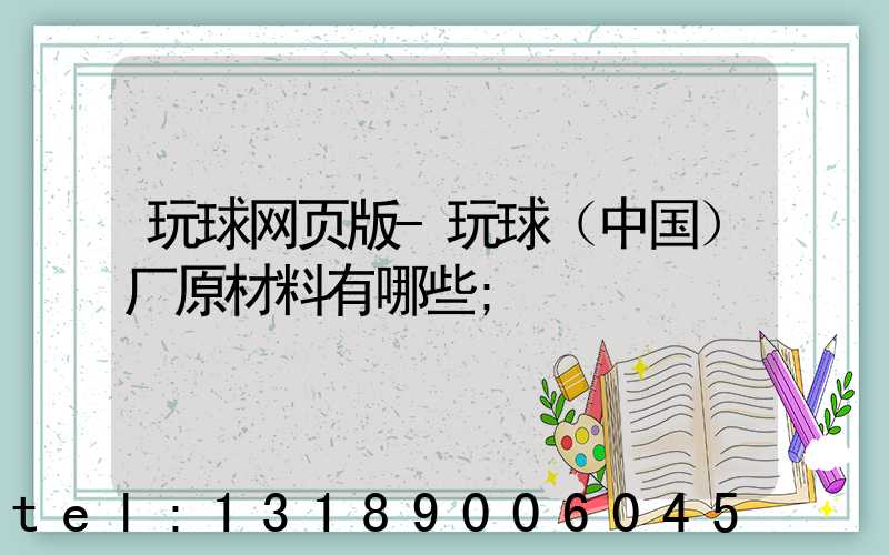 玩球网页版-玩球（中国）厂原材料有哪些