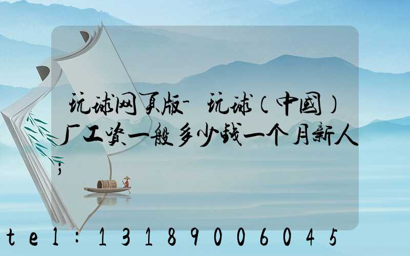 玩球网页版-玩球（中国）厂工资一般多少钱一个月新人