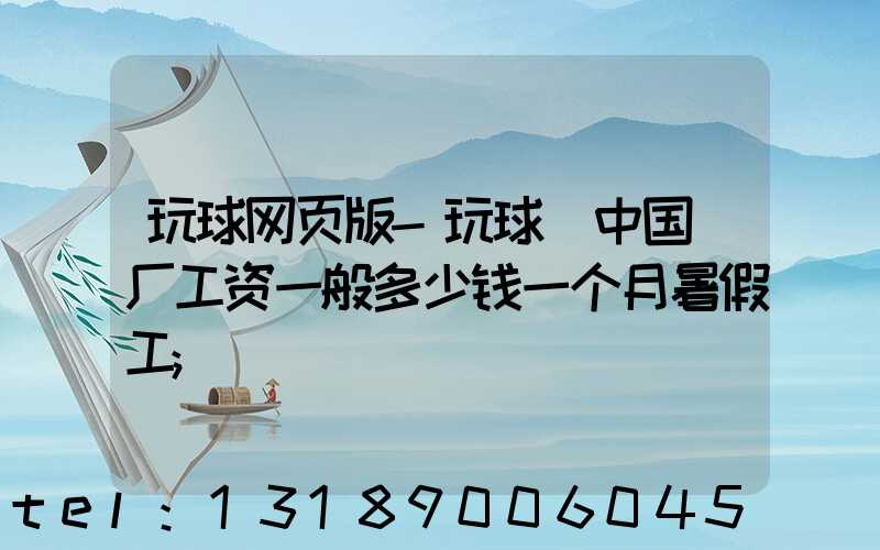 玩球网页版-玩球（中国）厂工资一般多少钱一个月暑假工