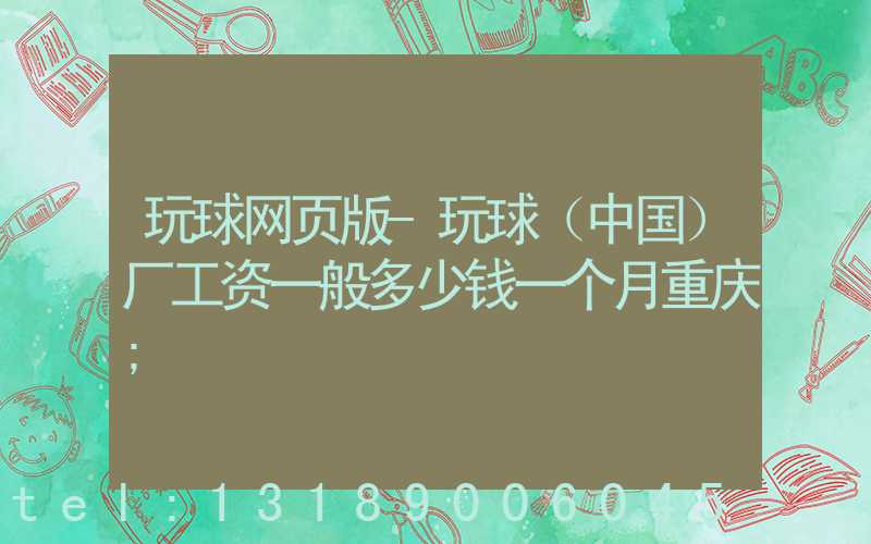 玩球网页版-玩球（中国）厂工资一般多少钱一个月重庆