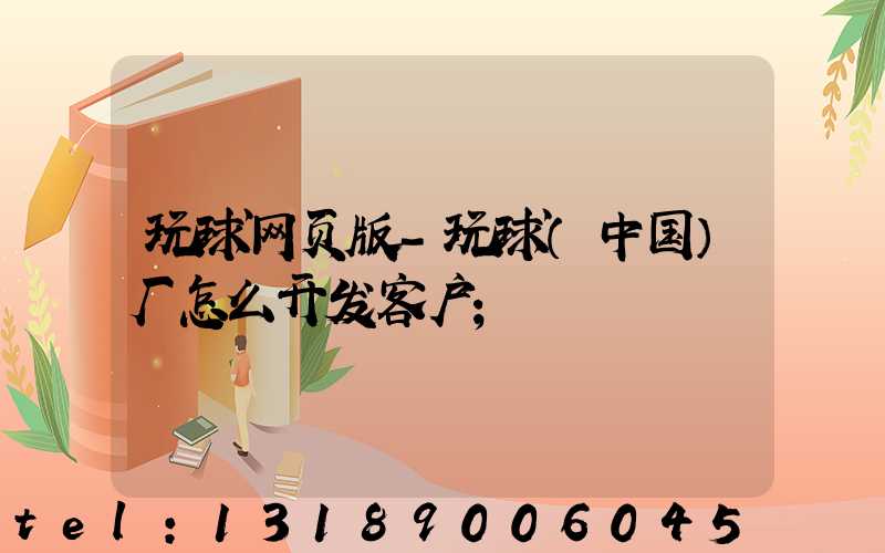 玩球网页版-玩球（中国）厂怎么开发客户