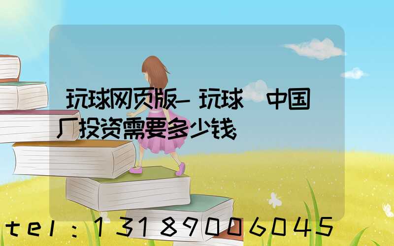 玩球网页版-玩球（中国）厂投资需要多少钱