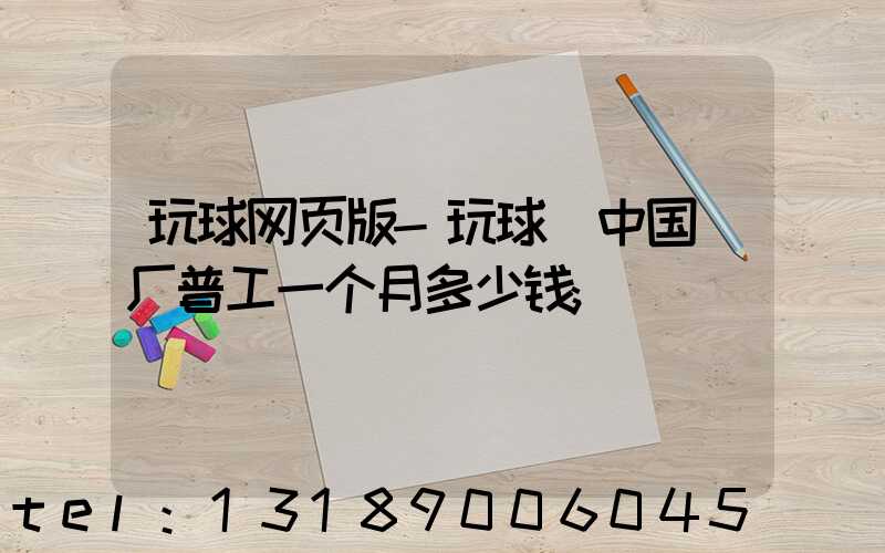 玩球网页版-玩球（中国）厂普工一个月多少钱