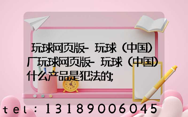 玩球网页版-玩球（中国）厂玩球网页版-玩球（中国）什么产品是犯法的