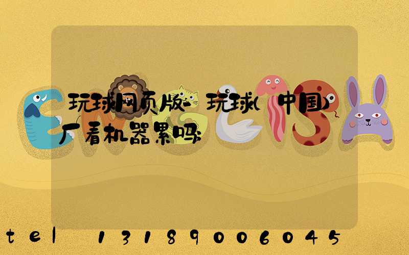 玩球网页版-玩球（中国）厂看机器累吗