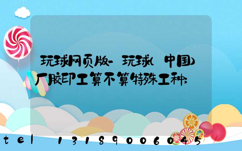 玩球网页版-玩球（中国）厂胶印工算不算特殊工种