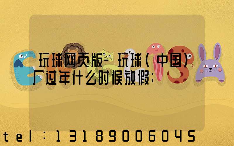 玩球网页版-玩球（中国）厂过年什么时候放假