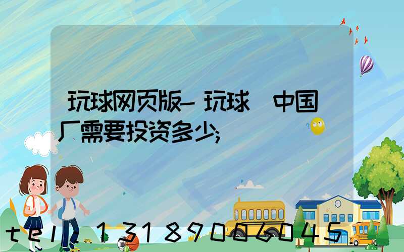 玩球网页版-玩球（中国）厂需要投资多少