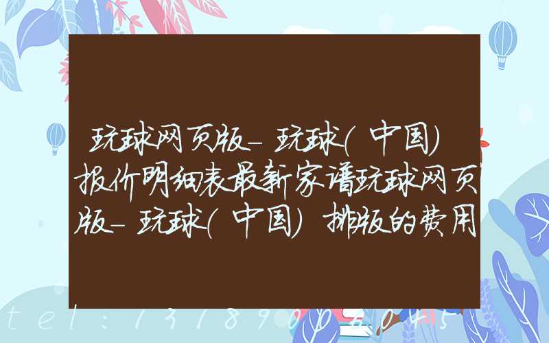 玩球网页版-玩球（中国）报价明细表最新家谱玩球网页版-玩球（中国）排版的费用
