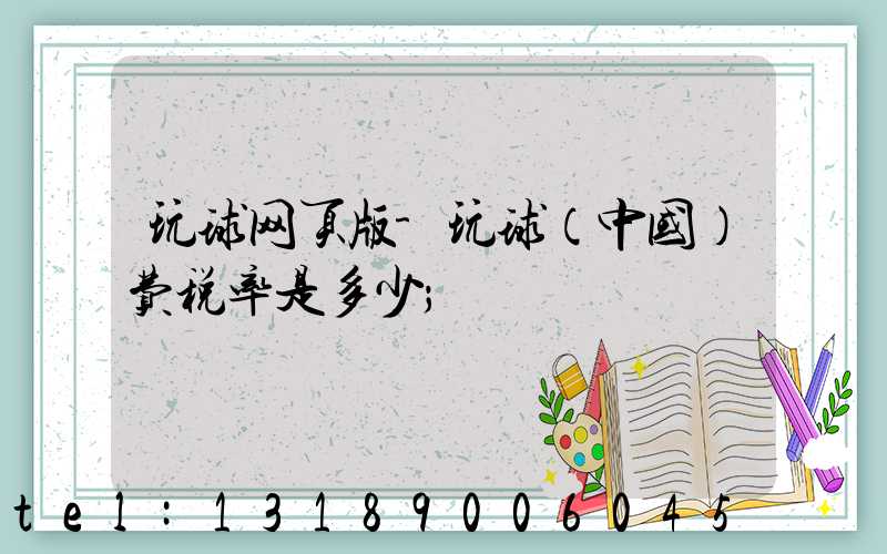 玩球网页版-玩球（中国）费税率是多少
