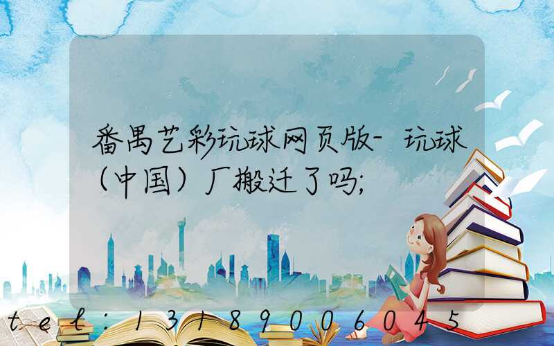 番禺艺彩玩球网页版-玩球（中国）厂搬迁了吗