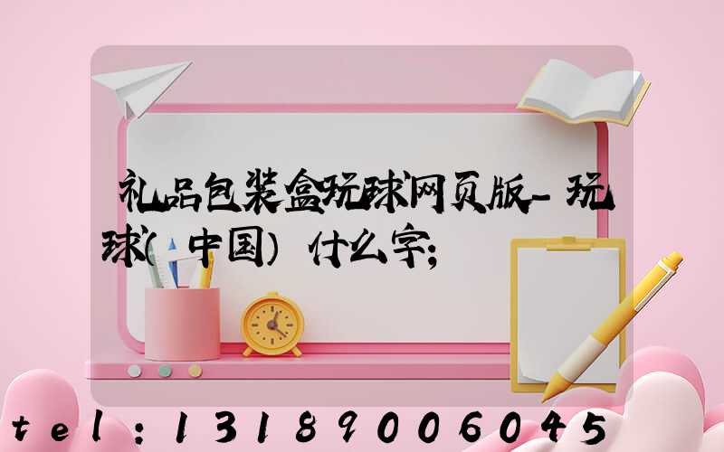礼品包装盒玩球网页版-玩球（中国）什么字
