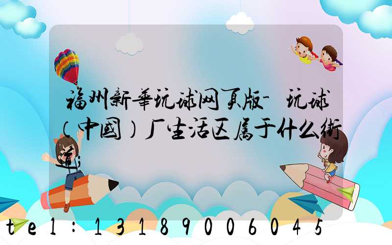 福州新华玩球网页版-玩球（中国）厂生活区属于什么街道