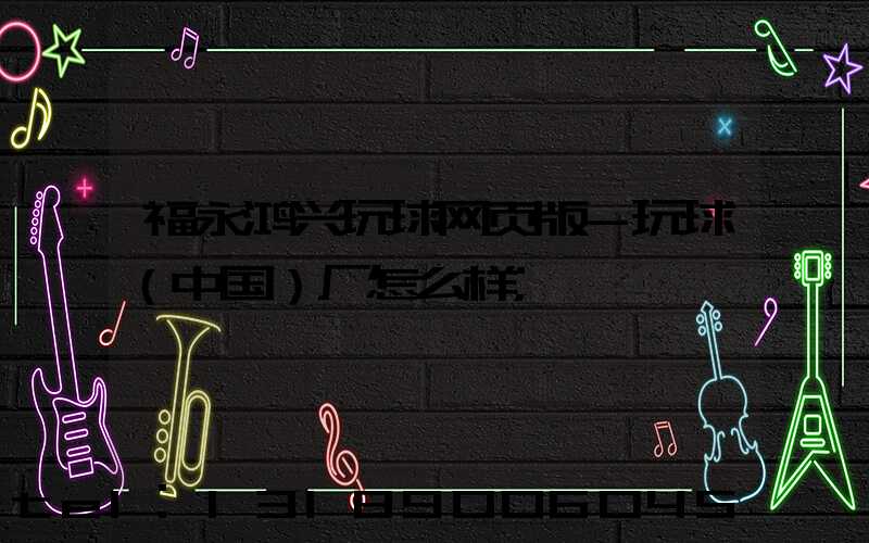 福永鸿兴玩球网页版-玩球（中国）厂怎么样