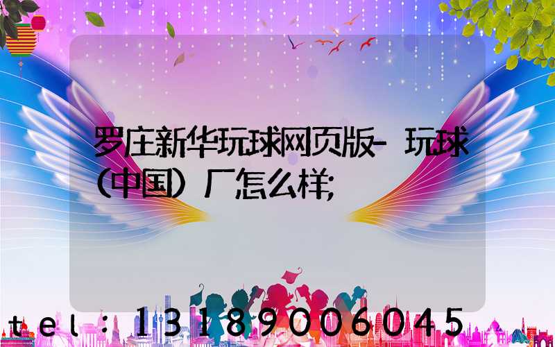 罗庄新华玩球网页版-玩球（中国）厂怎么样