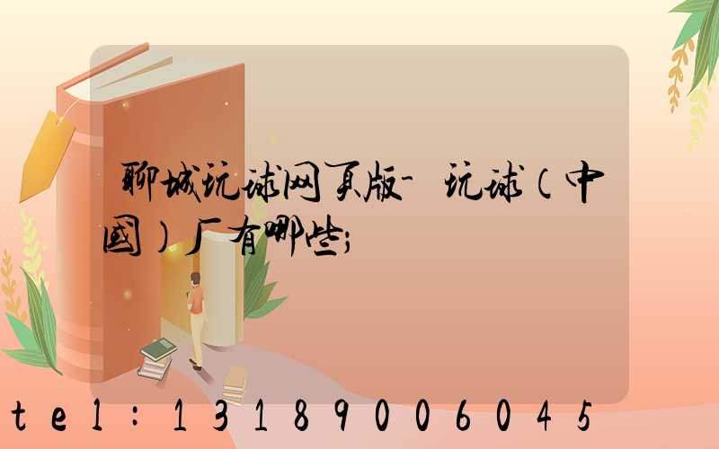 聊城玩球网页版-玩球（中国）厂有哪些