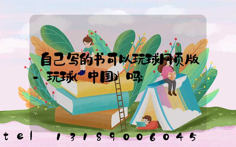 自己写的书可以玩球网页版-玩球（中国）吗