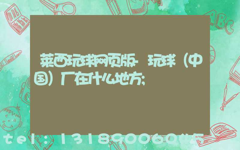 莱西玩球网页版-玩球（中国）厂在什么地方