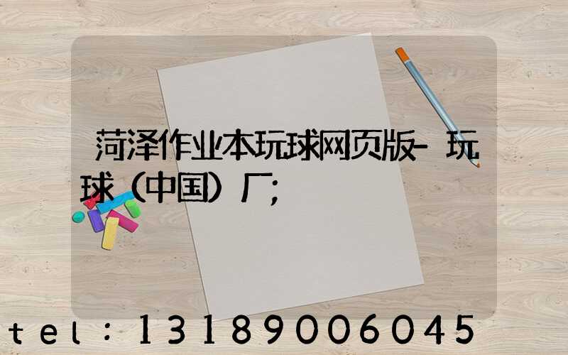 菏泽作业本玩球网页版-玩球（中国）厂