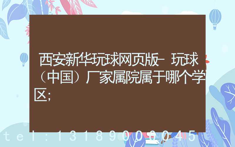 西安新华玩球网页版-玩球（中国）厂家属院属于哪个学区